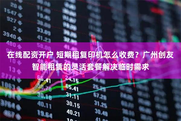 在线配资开户 短期租复印机怎么收费？广州创友智能租赁的灵活套餐解决临时需求