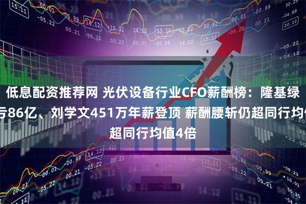低息配资推荐网 光伏设备行业CFO薪酬榜：隆基绿能巨亏86亿、刘学文451万年薪登顶 薪酬腰斩仍超同行均值4倍
