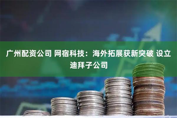 广州配资公司 网宿科技：海外拓展获新突破 设立迪拜子公司