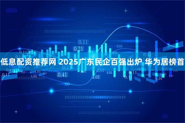 低息配资推荐网 2025广东民企百强出炉 华为居榜首