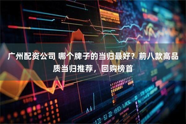 广州配资公司 哪个牌子的当归最好？前八款高品质当归推荐，回购榜首