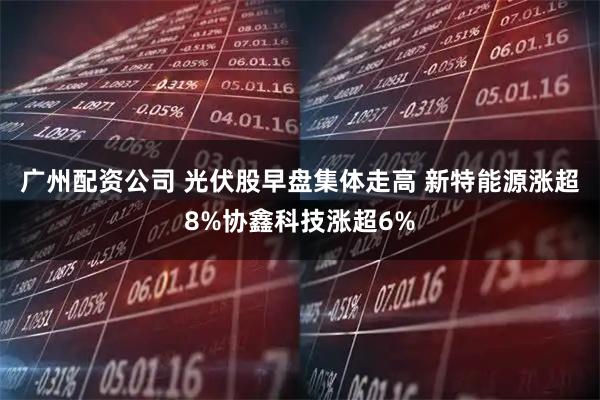 广州配资公司 光伏股早盘集体走高 新特能源涨超8%协鑫科技涨超6%