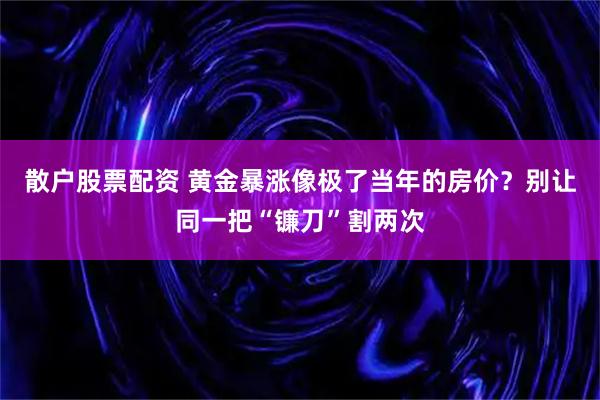 散户股票配资 黄金暴涨像极了当年的房价？别让同一把“镰刀”割两次