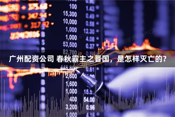 广州配资公司 春秋霸主之晋国，是怎样灭亡的？