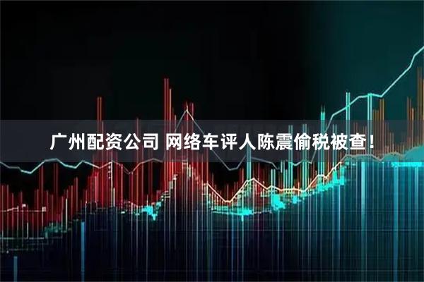 广州配资公司 网络车评人陈震偷税被查！