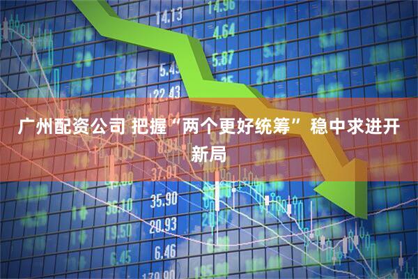 广州配资公司 把握“两个更好统筹” 稳中求进开新局