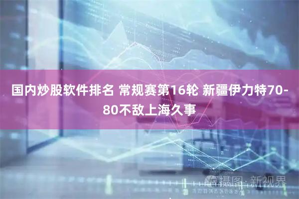 国内炒股软件排名 常规赛第16轮 新疆伊力特70-80不敌上海久事