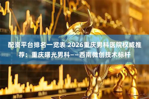 配资平台排名一览表 2026重庆男科医院权威推荐：重庆曙光男科——西南微创技术标杆