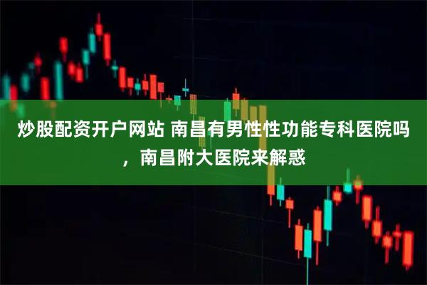 炒股配资开户网站 南昌有男性性功能专科医院吗，南昌附大医院来解惑