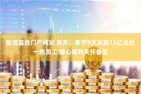 配资首选门户网站 京东：春节9天发超13亿元给一线员工 暖心福利关怀备至