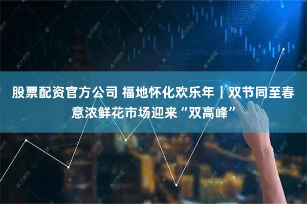 股票配资官方公司 福地怀化欢乐年｜双节同至春意浓鲜花市场迎来“双高峰”