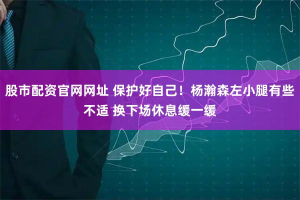 股市配资官网网址 保护好自己！杨瀚森左小腿有些不适 换下场休息缓一缓