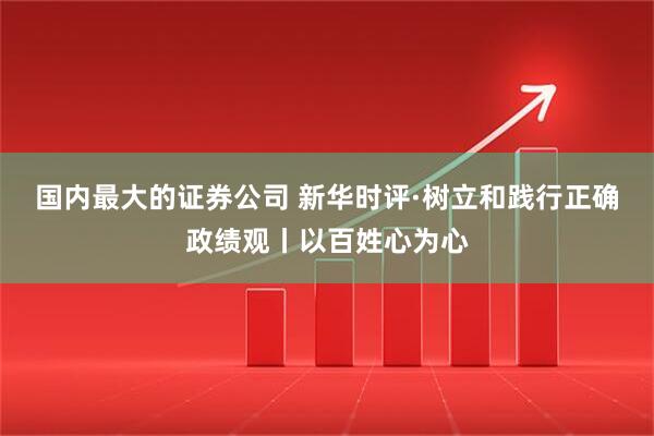 国内最大的证券公司 新华时评·树立和践行正确政绩观丨以百姓心为心