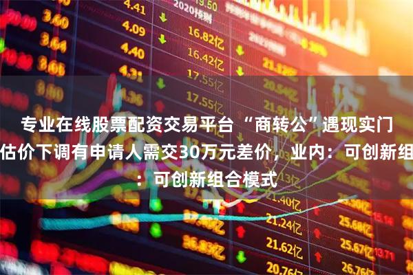 专业在线股票配资交易平台 “商转公”遇现实门槛，评估价下调有申请人需交30万元差价，业内：可创新组合模式