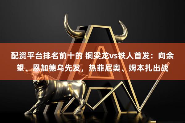 配资平台排名前十的 铜梁龙vs铁人首发：向余望、恩加德乌先发，热菲尼奥、姆本扎出战