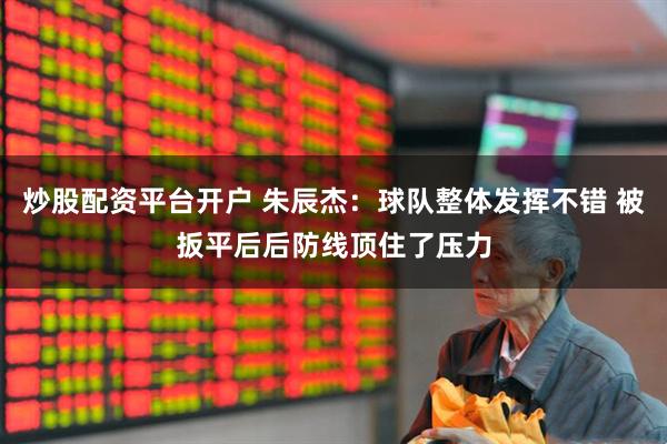 炒股配资平台开户 朱辰杰：球队整体发挥不错 被扳平后后防线顶住了压力