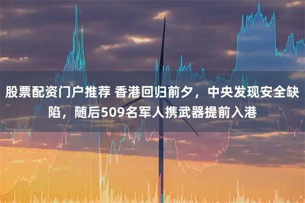 股票配资门户推荐 香港回归前夕，中央发现安全缺陷，随后509名军人携武器提前入港