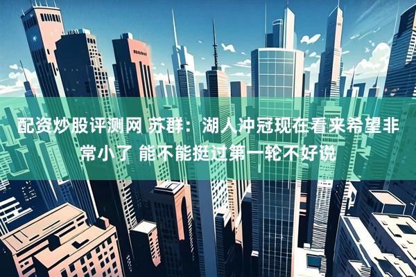 配资炒股评测网 苏群：湖人冲冠现在看来希望非常小了 能不能挺过第一轮不好说