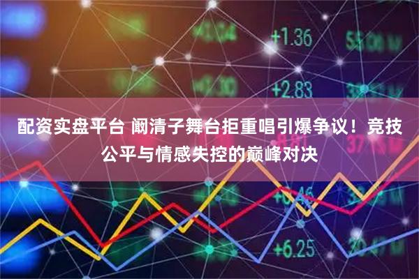 配资实盘平台 阚清子舞台拒重唱引爆争议！竞技公平与情感失控的巅峰对决