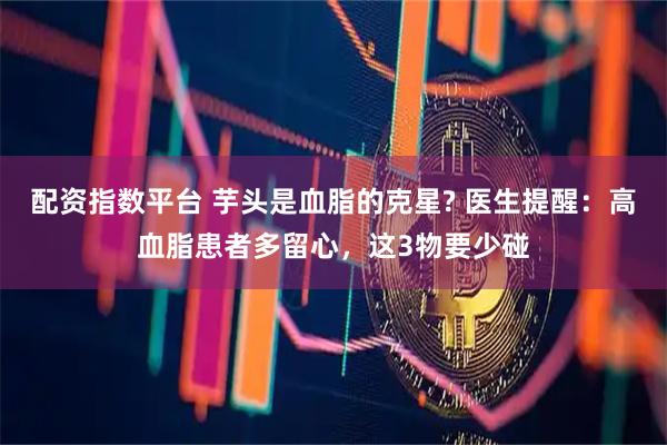 配资指数平台 芋头是血脂的克星? 医生提醒：高血脂患者多留心，这3物要少碰