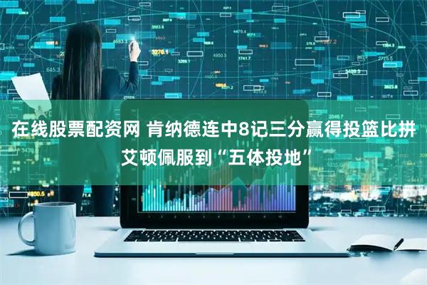 在线股票配资网 肯纳德连中8记三分赢得投篮比拼 艾顿佩服到“五体投地”
