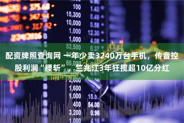 配资牌照查询网 一年少卖3240万台手机，传音控股利润“腰斩”，竺兆江3年狂揽超10亿分红