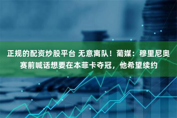 正规的配资炒股平台 无意离队！葡媒：穆里尼奥赛前喊话想要在本菲卡夺冠，他希望续约