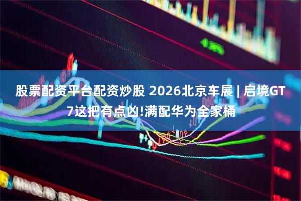 股票配资平台配资炒股 2026北京车展 | 启境GT7这把有点凶!满配华为全家桶