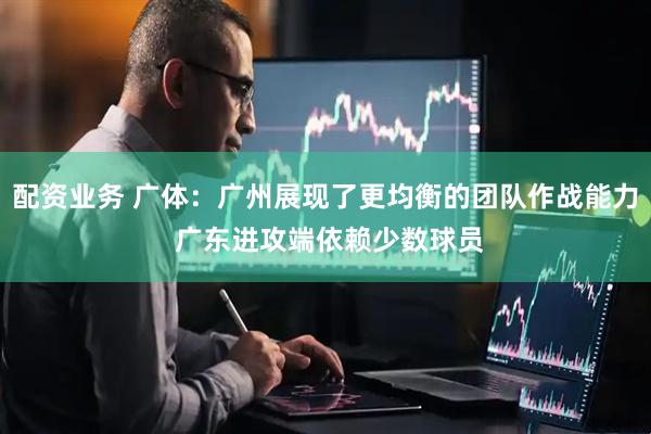 配资业务 广体：广州展现了更均衡的团队作战能力 广东进攻端依赖少数球员