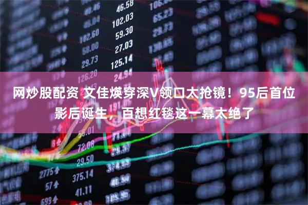 网炒股配资 文佳煐穿深V领口太抢镜！95后首位影后诞生，百想红毯这一幕太绝了