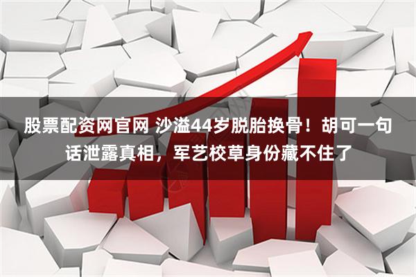 股票配资网官网 沙溢44岁脱胎换骨！胡可一句话泄露真相，军艺校草身份藏不住了