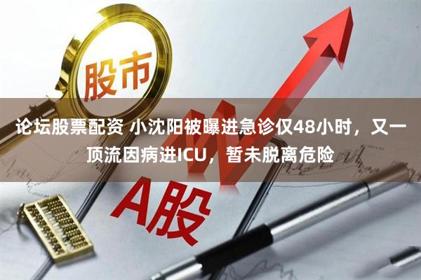 论坛股票配资 小沈阳被曝进急诊仅48小时，又一顶流因病进ICU，暂未脱离危险
