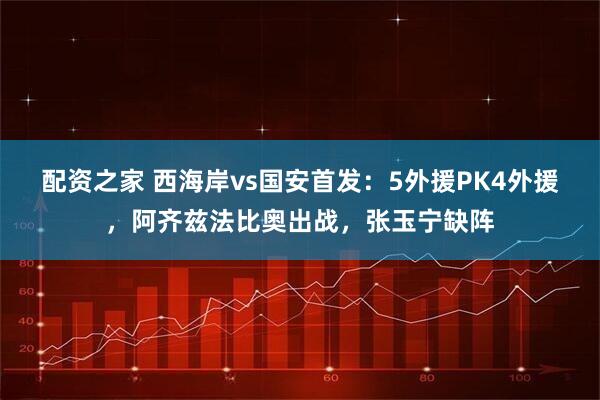 配资之家 西海岸vs国安首发：5外援PK4外援，阿齐兹法比奥出战，张玉宁缺阵