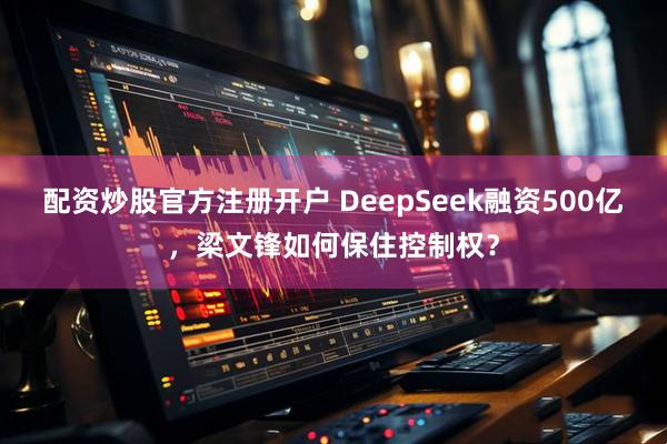 配资炒股官方注册开户 DeepSeek融资500亿，梁文锋如何保住控制权？