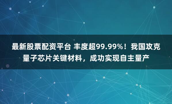 最新股票配资平台 丰度超99.99%！我国攻克量子芯片关键材料，成功实现自主量产